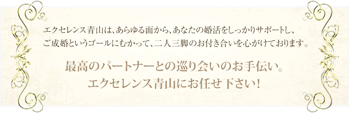 エクセレンス青山は、あらゆる面から、あなたの婚活をしっかりサポートし、ご成婚というゴールにむかって、二人三脚のお付き合いを心がけております。　最高のパートナーとの巡り合いのお手伝い。エクセレンス青山にお任せ下さい！