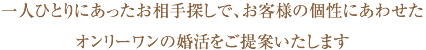 一人ひとりにあったお相手探しで、お客様の個性にあわせたオンリーワンの婚活をご提案いたします