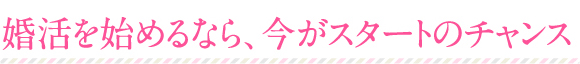 婚活を始めるなら、今がスタートのチャンス