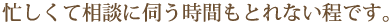 忙しくて相談に伺う時間もとれない程です。