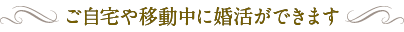 ご自宅や移動中に婚活ができます