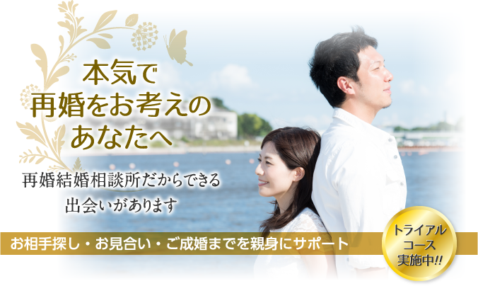 本気で再婚をお考えのあなたへ 再婚結婚相談所だからできる出会いがあります お相手探し・お見合い・ご成婚までを親身にサポート トライアルコース実施中！！