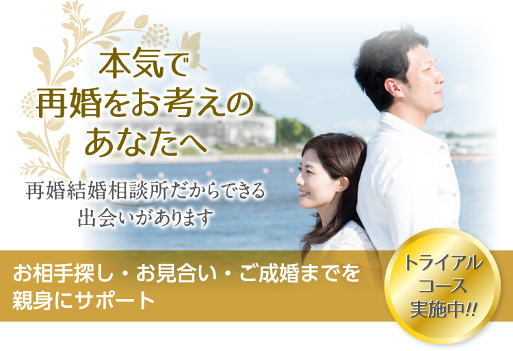 本気で再婚をお考えのあなたへ 再婚結婚相談所だからできる出会いがあります お相手探し・お見合い・ご成婚までを親身にサポート トライアルコース実施中！！