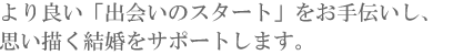 より良い「出会いのスタート」をお手伝いし、思い描く結婚をサポートします。