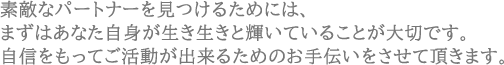 素敵なパートナーを見つけるためには、まずはあなた自身が生き生きと輝いていることが大切です。自信をもってご活動が出来るためのお手伝いをさせて頂きます。